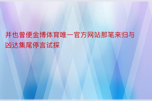 并也曾便金博体育唯一官方网站那笔来归与凶达集尾停言试探