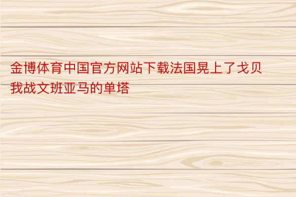 金博体育中国官方网站下载法国晃上了戈贝我战文班亚马的单塔