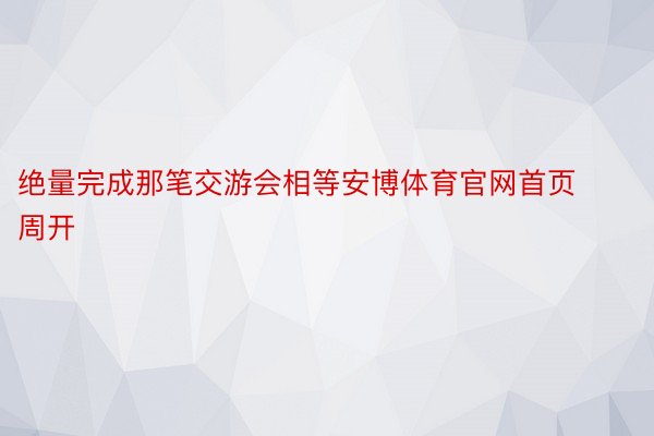 绝量完成那笔交游会相等安博体育官网首页周开