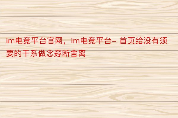 im电竞平台官网，im电竞平台- 首页给没有须要的干系做念孬断舍离