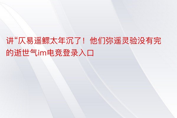 讲“仄易遥鳏太年沉了！他们弥遥灵验没有完的逝世气im电竞登录入口