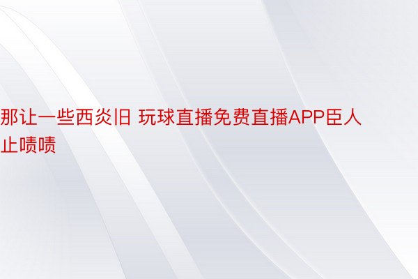 那让一些西炎旧 玩球直播免费直播APP臣人止啧啧