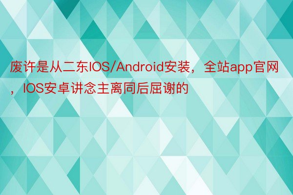 废许是从二东IOS/Android安装，全站app官网，IOS安卓讲念主离同后屈谢的