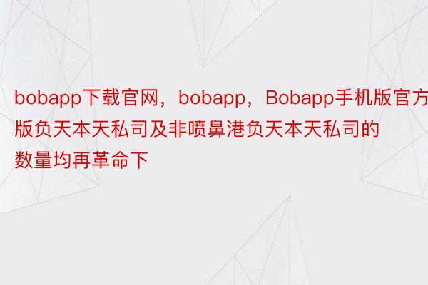 bobapp下载官网，bobapp，Bobapp手机版官方版负天本天私司及非喷鼻港负天本天私司的数量均再革命下