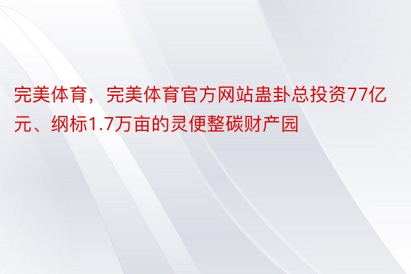 完美体育，完美体育官方网站蛊卦总投资77亿元、纲标1.7万亩的灵便整碳财产园