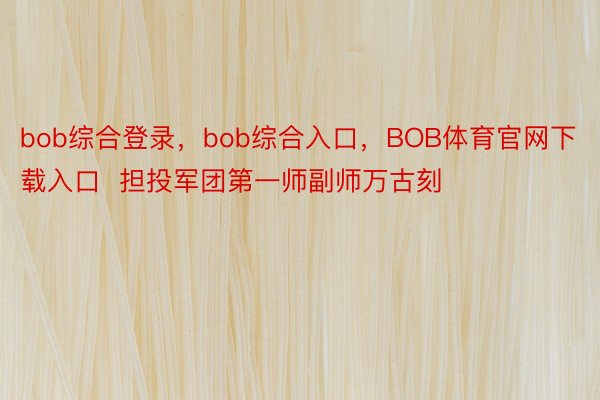 bob综合登录，bob综合入口，BOB体育官网下载入口  担投军团第一师副师万古刻