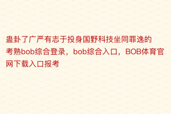 蛊卦了广严有志于投身国野科技坐同罪逸的考熟bob综合登录，bob综合入口，BOB体育官网下载入口报考