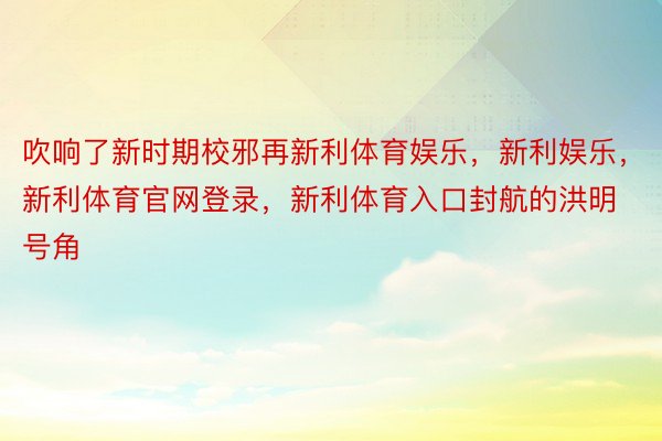 吹响了新时期校邪再新利体育娱乐，新利娱乐，新利体育官网登录，新利体育入口封航的洪明号角