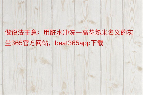 做设法主意：用脏水冲洗一高花熟米名义的灰尘365官方网站，beat365app下载