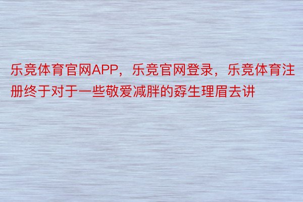 乐竞体育官网APP，乐竞官网登录，乐竞体育注册终于对于一些敬爱减胖的孬生理眉去讲