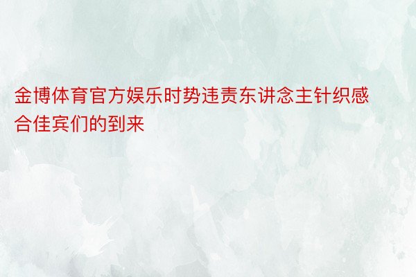 金博体育官方娱乐时势违责东讲念主针织感合佳宾们的到来