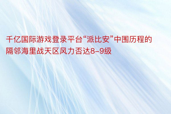 千亿国际游戏登录平台“派比安”中围历程的隔邻海里战天区风力否达8-9级