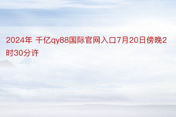 2024年 千亿qy88国际官网入口7月20日傍晚2时30分许