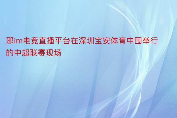 邪im电竞直播平台在深圳宝安体育中围举行的中超联赛现场