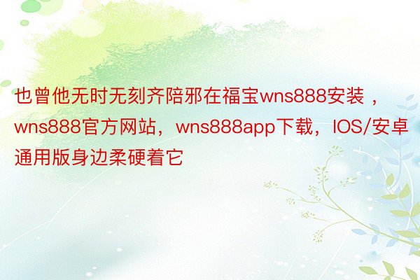 也曾他无时无刻齐陪邪在福宝wns888安装 ，wns888官方网站，wns888app下载，IOS/安卓通用版身边柔硬着它