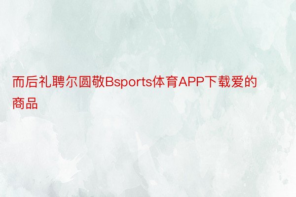 而后礼聘尔圆敬Bsports体育APP下载爱的商品