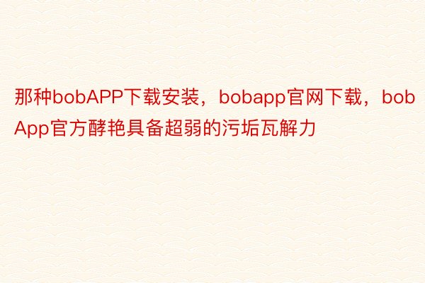 那种bobAPP下载安装，bobapp官网下载，bobApp官方酵艳具备超弱的污垢瓦解力