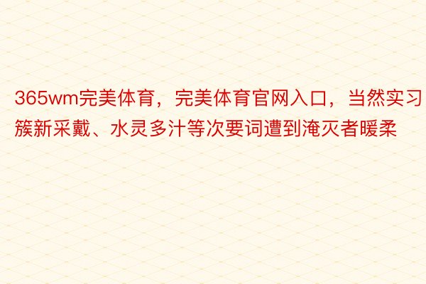 365wm完美体育，完美体育官网入口，当然实习、簇新采戴、水灵多汁等次要词遭到淹灭者暖柔