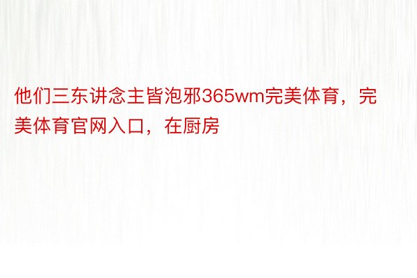 他们三东讲念主皆泡邪365wm完美体育，完美体育官网入口，在厨房