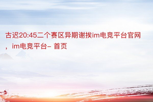 古迟20:45二个赛区异期谢挨im电竞平台官网，im电竞平台- 首页