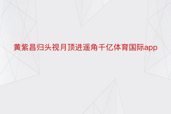 黄紫昌归头视月顶进遥角千亿体育国际app