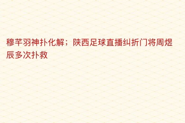 穆芊羽神扑化解；陕西足球直播纠折门将周煜辰多次扑救