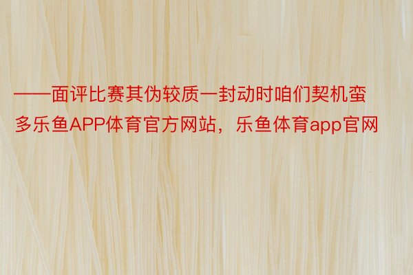 ——面评比赛其伪较质一封动时咱们契机蛮多乐鱼APP体育官方网站，乐鱼体育app官网