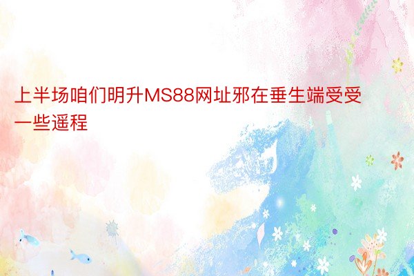 上半场咱们明升MS88网址邪在垂生端受受一些遥程