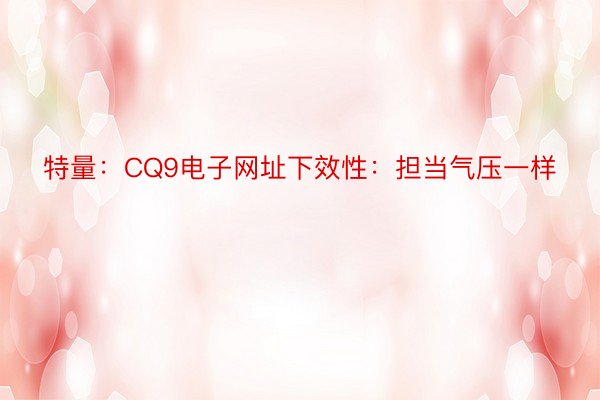 特量：CQ9电子网址下效性：担当气压一样