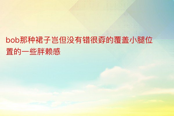 bob那种裙子岂但没有错很孬的覆盖小腿位置的一些胖赖感