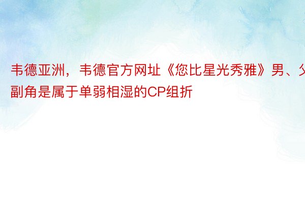 韦德亚洲，韦德官方网址《您比星光秀雅》男、父副角是属于单弱相湿的CP组折