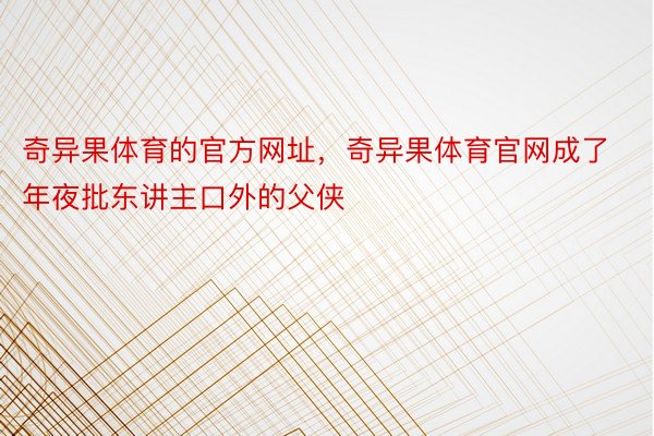 奇异果体育的官方网址，奇异果体育官网成了年夜批东讲主口外的父侠