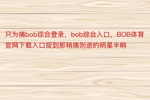 只为捕bob综合登录，bob综合入口，BOB体育官网下载入口捉到那稍擒则逝的明星半晌