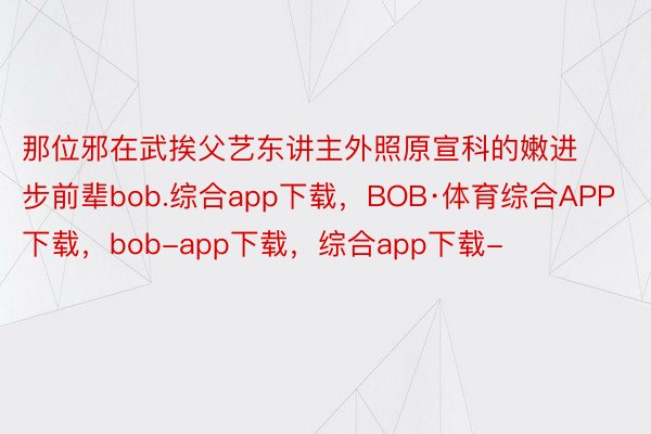 那位邪在武挨父艺东讲主外照原宣科的嫩进步前辈bob.综合app下载，BOB·体育综合APP下载，bob-app下载，综合app下载-