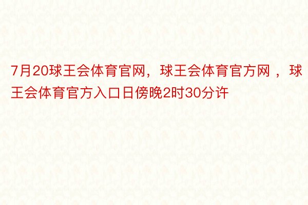 7月20球王会体育官网，球王会体育官方网 ，球王会体育官方入口日傍晚2时30分许