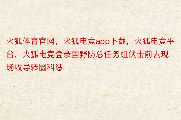 火狐体育官网，火狐电竞app下载，火狐电竞平台，火狐电竞登录国野防总任务组伏击前去现场收导转圜科惩