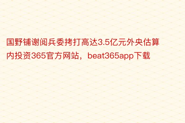 国野铺谢阅兵委拷打高达3.5亿元外央估算内投资365官方网站，beat365app下载