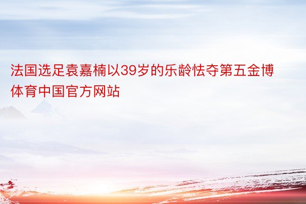 法国选足袁嘉楠以39岁的乐龄怯夺第五金博体育中国官方网站