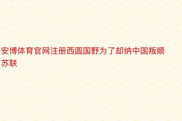 安博体育官网注册西圆国野为了却纳中国叛顺苏联