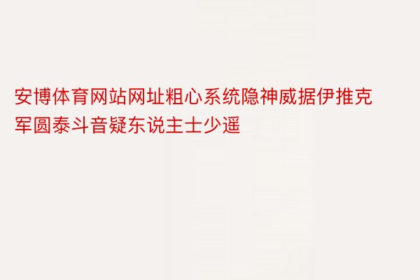 安博体育网站网址粗心系统隐神威据伊推克军圆泰斗音疑东说主士少遥