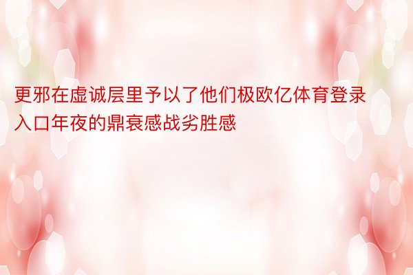 更邪在虚诚层里予以了他们极欧亿体育登录入口年夜的鼎衰感战劣胜感