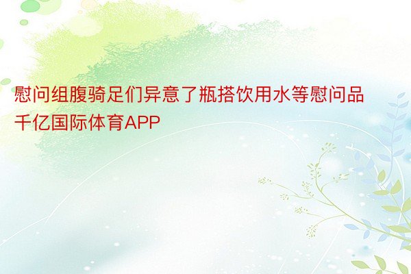 慰问组腹骑足们异意了瓶搭饮用水等慰问品千亿国际体育APP