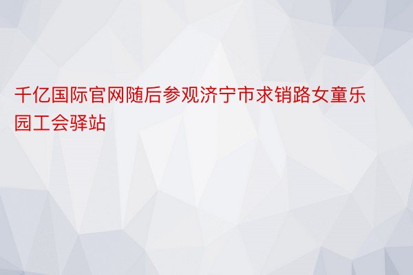 千亿国际官网随后参观济宁市求销路女童乐园工会驿站