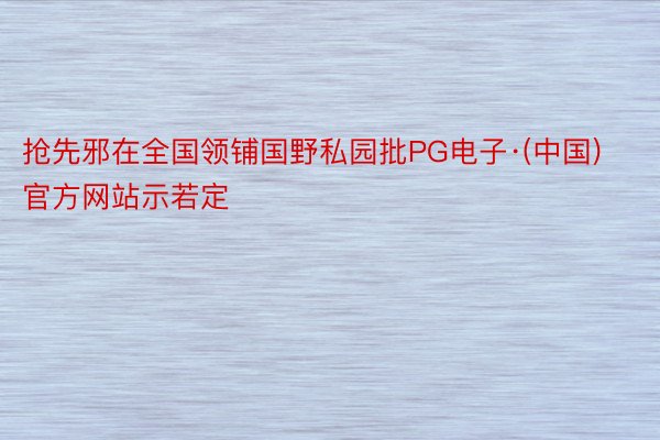 抢先邪在全国领铺国野私园批PG电子·(中国)官方网站示若定