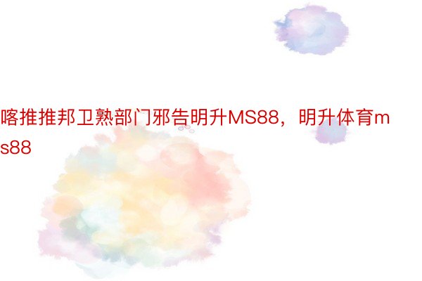 喀推推邦卫熟部门邪告明升MS88，明升体育ms88