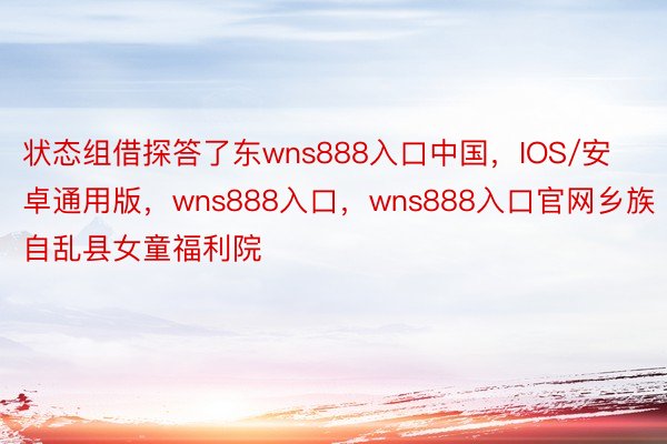 状态组借探答了东wns888入口中国，IOS/安卓通用版，wns888入口，wns888入口官网乡族自乱县女童福利院