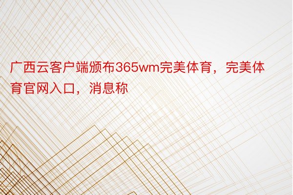 广西云客户端颁布365wm完美体育，完美体育官网入口，消息称