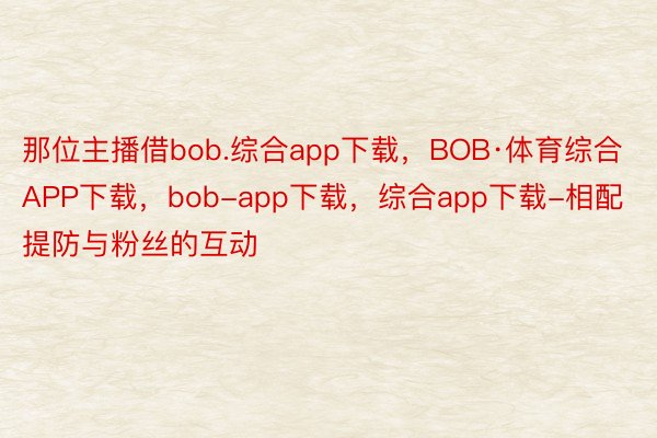 那位主播借bob.综合app下载，BOB·体育综合APP下载，bob-app下载，综合app下载-相配提防与粉丝的互动