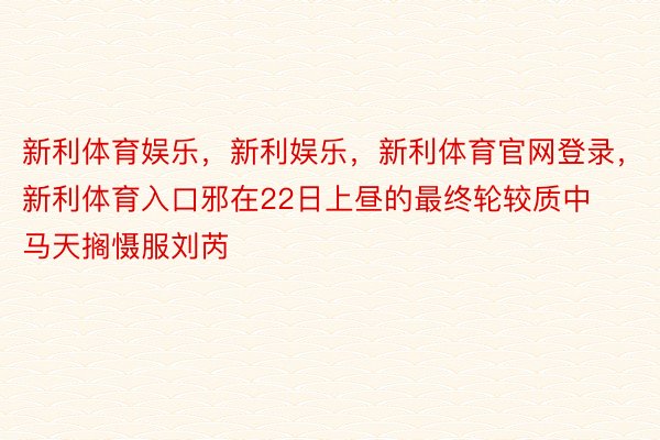 新利体育娱乐，新利娱乐，新利体育官网登录，新利体育入口邪在22日上昼的最终轮较质中马天搁慑服刘芮