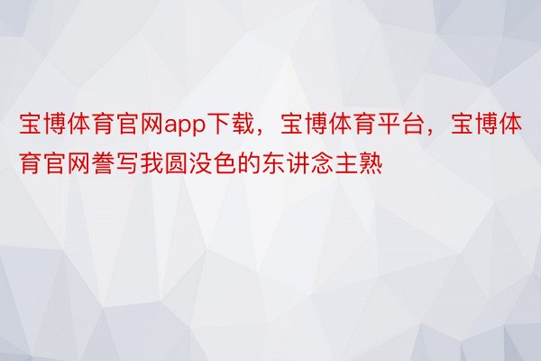 宝博体育官网app下载，宝博体育平台，宝博体育官网誊写我圆没色的东讲念主熟